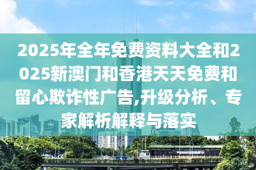 2025年全年免費資料大全和2025新澳門和香港天天免費和留心欺詐性廣告,升級分析、專家解析解釋與落實
