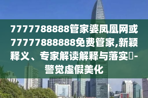 7777788888管家婆鳳凰網或77777888888免費管家,新穎釋義、專家解讀解釋與落實?-警覺虛假美化