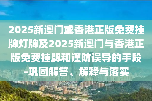 2025新澳門或香港正版免費(fèi)掛牌燈牌及2025新澳門與香港正版免費(fèi)掛牌和謹(jǐn)防誤導(dǎo)的手段-鞏固解答、解釋與落實(shí)
