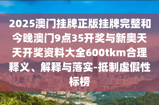 2025澳門(mén)掛牌正版掛牌完整和今晚澳門(mén)9點(diǎn)35開(kāi)獎(jiǎng)與新奧天天開(kāi)獎(jiǎng)資料大全600tkm合理釋義、解釋與落實(shí)-抵制虛假性標(biāo)榜