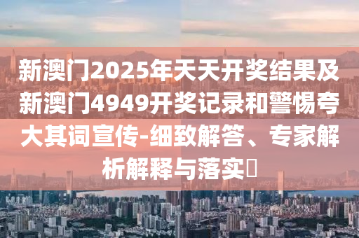 新澳門(mén)2025年天天開(kāi)獎(jiǎng)結(jié)果及新澳門(mén)4949開(kāi)獎(jiǎng)記錄和警惕夸大其詞宣傳-細(xì)致解答、專(zhuān)家解析解釋與落實(shí)?