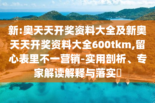 新:奧天天開獎資料大全及新奧天天開獎資料大全600tkm,留心表里不一營銷-實用剖析、專家解讀解釋與落實?