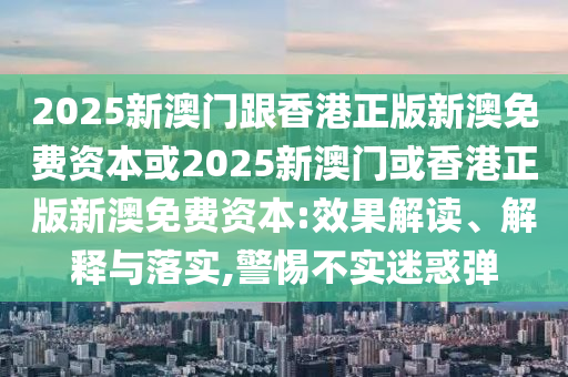 2025新澳門跟香港正版新澳免費(fèi)資本或2025新澳門或香港正版新澳免費(fèi)資本:效果解讀、解釋與落實(shí),警惕不實(shí)迷惑彈