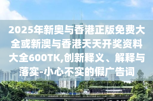 2025年新奧與香港正版免費大全或新澳與香港天天開獎資料大全600TK,創(chuàng)新釋義、解釋與落實-小心不實的假廣告詞