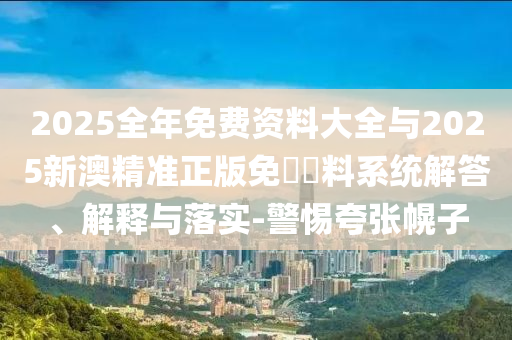 2025全年免費(fèi)資料大全與2025新澳精準(zhǔn)正版免費(fèi)資料系統(tǒng)解答、解釋與落實(shí)-警惕夸張幌子