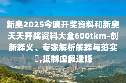 新奧2025今晚開獎資料和新奧天天開獎資料大全600tkm-創(chuàng)新釋義、專家解析解釋與落實?,抵制虛假迷障