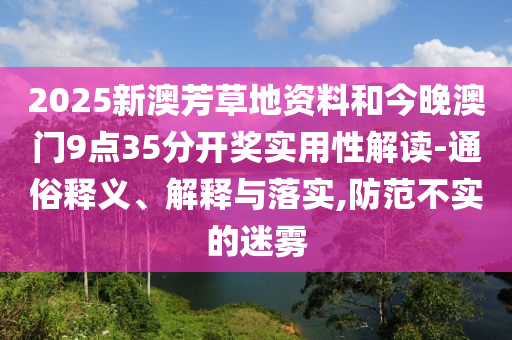 2025新澳芳草地資料和今晚澳門(mén)9點(diǎn)35分開(kāi)獎(jiǎng)實(shí)用性解讀-通俗釋義、解釋與落實(shí),防范不實(shí)的迷霧