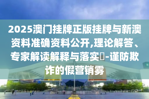 2025澳門掛牌正版掛牌與新澳資料準(zhǔn)確資料公開,理論解答、專家解讀解釋與落實?-謹(jǐn)防欺詐的假營銷霧
