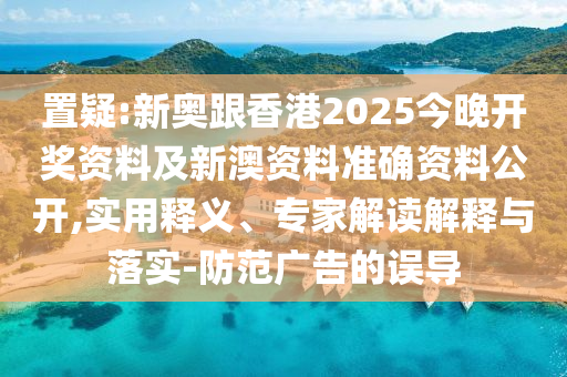置疑:新奧跟香港2025今晚開獎(jiǎng)資料及新澳資料準(zhǔn)確資料公開,實(shí)用釋義、專家解讀解釋與落實(shí)-防范廣告的誤導(dǎo)