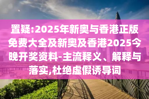 置疑:2025年新奧與香港正版免費大全及新奧及香港2025今晚開獎資料-主流釋義、解釋與落實,杜絕虛假誘導(dǎo)詞