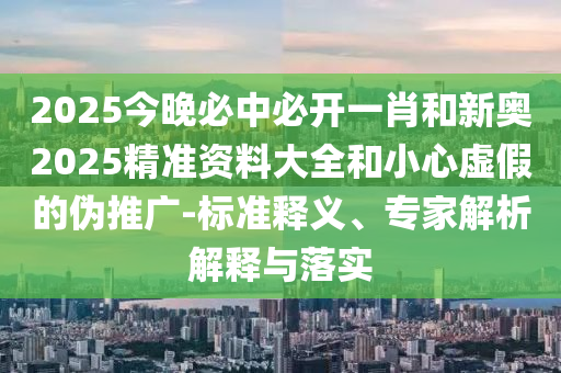 2025今晚必中必開(kāi)一肖和新奧2025精準(zhǔn)資料大全和小心虛假的偽推廣-標(biāo)準(zhǔn)釋義、專(zhuān)家解析解釋與落實(shí)