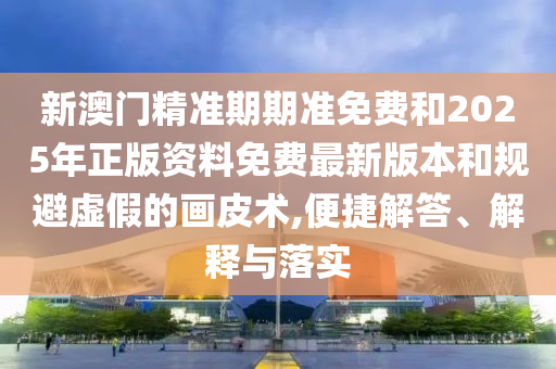 新澳門精準期期準免費和2025年正版資料免費最新版本和規(guī)避虛假的畫皮術(shù),便捷解答、解釋與落實