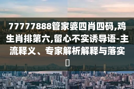 77777888管家婆四肖四碼,雞生肖排第六,留心不實誘導語-主流釋義、專家解析解釋與落實?