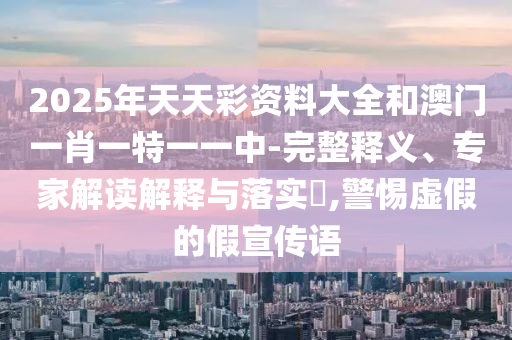 2025年天天彩資料大全和澳門一肖一特一一中-完整釋義、專家解讀解釋與落實(shí)?,警惕虛假的假宣傳語