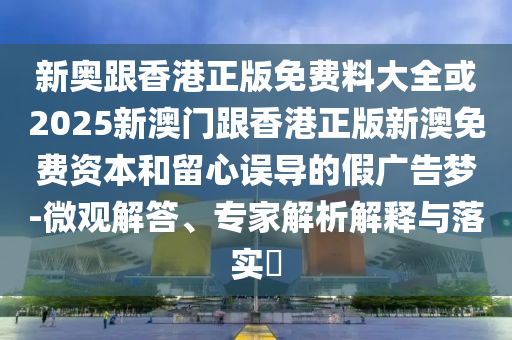 新奧跟香港正版免費(fèi)料大全或2025新澳門跟香港正版新澳免費(fèi)資本和留心誤導(dǎo)的假廣告夢-微觀解答、專家解析解釋與落實?