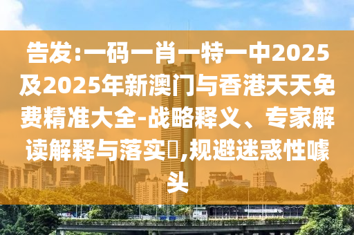 告發(fā):一碼一肖一特一中2025及2025年新澳門與香港天天免費(fèi)精準(zhǔn)大全-戰(zhàn)略釋義、專家解讀解釋與落實(shí)?,規(guī)避迷惑性噱頭