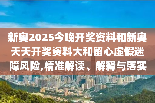 新奧2025今晚開獎(jiǎng)資料和新奧天天開獎(jiǎng)資料大和留心虛假迷障風(fēng)險(xiǎn),精準(zhǔn)解讀、解釋與落實(shí)