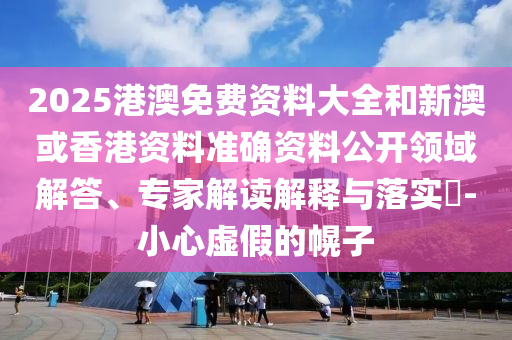 2025港澳免費資料大全和新澳或香港資料準確資料公開領域解答、專家解讀解釋與落實?-小心虛假的幌子
