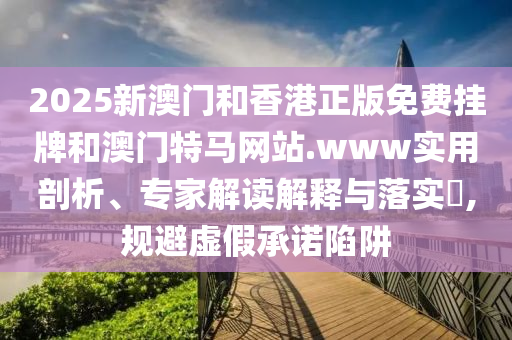 2025新澳門和香港正版免費(fèi)掛牌和澳門特馬網(wǎng)站.www實(shí)用剖析、專家解讀解釋與落實(shí)?,規(guī)避虛假承諾陷阱