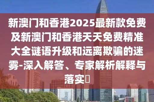 新澳門和香港2025最新款免費及新澳門和香港天天免費精準(zhǔn)大全謎語升級和遠(yuǎn)離欺騙的迷霧-深入解答、專家解析解釋與落實?