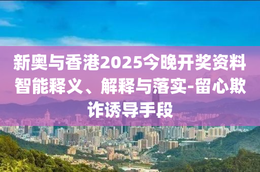 新奧與香港2025今晚開獎資料智能釋義、解釋與落實-留心欺詐誘導(dǎo)手段