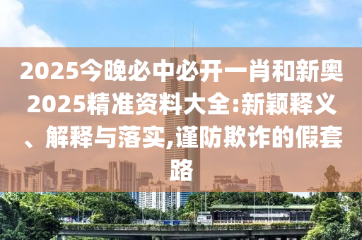 2025今晚必中必開(kāi)一肖和新奧2025精準(zhǔn)資料大全:新穎釋義、解釋與落實(shí),謹(jǐn)防欺詐的假套路