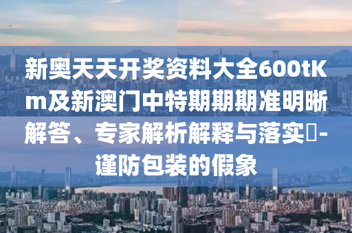 新奧天天開獎資料大全600tKm及新澳門中特期期期準明晰解答、專家解析解釋與落實?-謹防包裝的假象