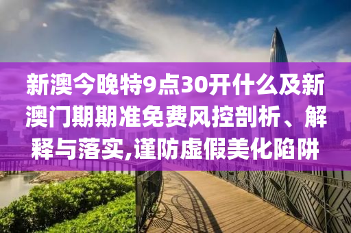 新澳今晚特9點30開什么及新澳門期期準免費風(fēng)控剖析、解釋與落實,謹防虛假美化陷阱