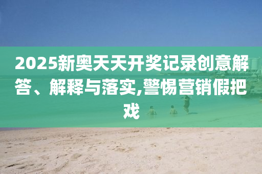 2025新奧天天開(kāi)獎(jiǎng)記錄創(chuàng)意解答、解釋與落實(shí),警惕營(yíng)銷(xiāo)假把戲