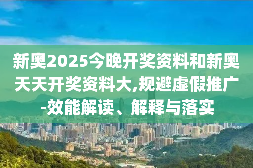 新奧2025今晚開獎資料和新奧天天開獎資料大,規(guī)避虛假推廣-效能解讀、解釋與落實