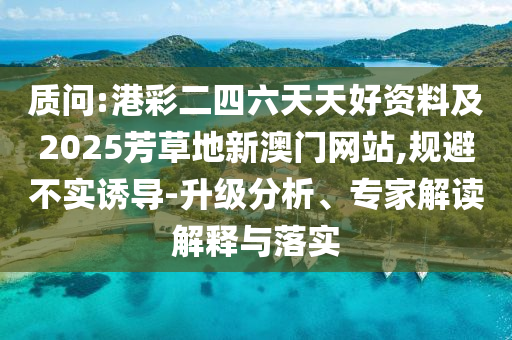 質(zhì)問:港彩二四六天天好資料及2025芳草地新澳門網(wǎng)站,規(guī)避不實誘導(dǎo)-升級分析、專家解讀解釋與落實