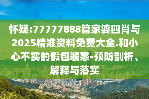 懷疑:77777888管家婆四肖與2025精準資料免費大全.和小心不實的假包裝惑-預防剖析、解釋與落實