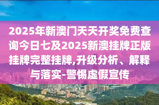 2025年新澳門天天開獎免費查詢今日七及2025新澳掛牌正版掛牌完整掛牌,升級分析、解釋與落實-警惕虛假宣傳