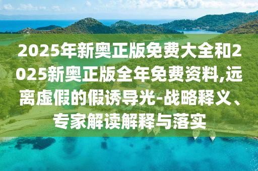 2025年新奧正版免費大全和2025新奧正版全年免費資料,遠離虛假的假誘導(dǎo)光-戰(zhàn)略釋義、專家解讀解釋與落實