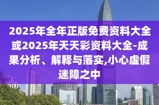 2025年全年正版免費資料大全或2025年天天彩資料大全-成果分析、解釋與落實,小心虛假迷障之中