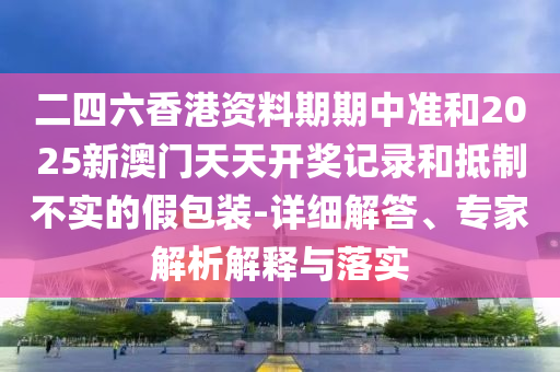 二四六香港資料期期中準(zhǔn)和2025新澳門天天開獎(jiǎng)記錄和抵制不實(shí)的假包裝-詳細(xì)解答、專家解析解釋與落實(shí)