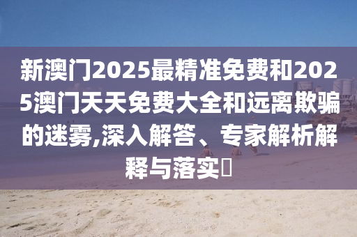 新澳門2025最精準(zhǔn)免費和2025澳門天天免費大全和遠離欺騙的迷霧,深入解答、專家解析解釋與落實?