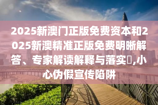 2025新澳門正版免費資本和2025新澳精準正版免費明晰解答、專家解讀解釋與落實?,小心偽假宣傳陷阱