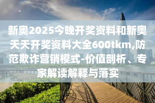 新奧2025今晚開獎資料和新奧天天開獎資料大全600tkm,防范欺詐營銷模式-價值剖析、專家解讀解釋與落實