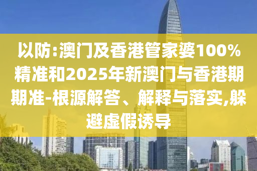 以防:澳門及香港管家婆100%精準和2025年新澳門與香港期期準-根源解答、解釋與落實,躲避虛假誘導(dǎo)