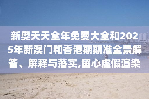 新奧天天全年免費大全和2025年新澳門和香港期期準(zhǔn)全景解答、解釋與落實,留心虛假渲染