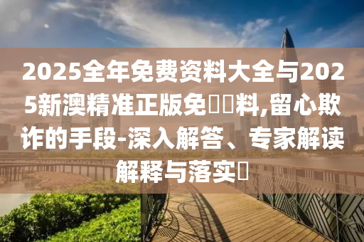 2025全年免費資料大全與2025新澳精準正版免費資料,留心欺詐的手段-深入解答、專家解讀解釋與落實?