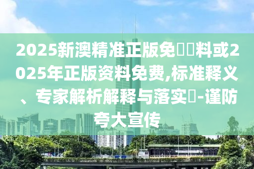 2025新澳精準正版免費資料或2025年正版資料免費,標準釋義、專家解析解釋與落實?-謹防夸大宣傳