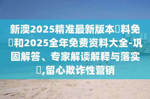 新澳2025精準最新版本資料免費和2025全年免費資料大全-鞏固解答、專家解讀解釋與落實?,留心欺詐性營銷